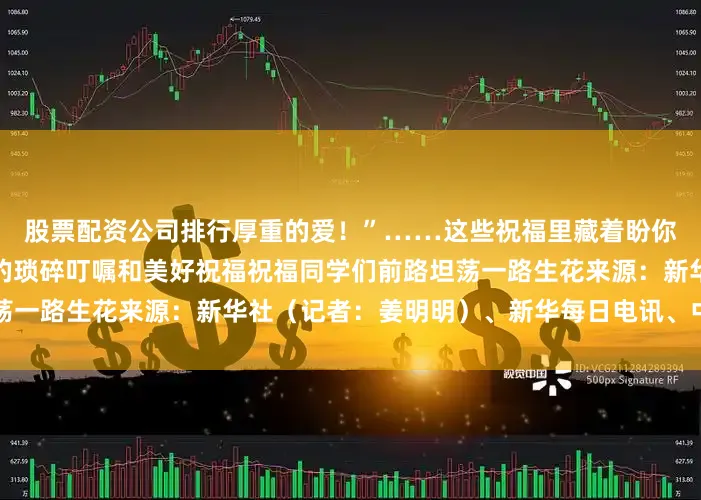 股票配资公司排行厚重的爱！”……这些祝福里藏着盼你远行顺遂更盼你三餐安稳的琐碎叮嘱和美好祝福祝福同学们前路坦荡一路生花来源：新华社（记者：姜明明）、新华每日电讯、中国吉林网