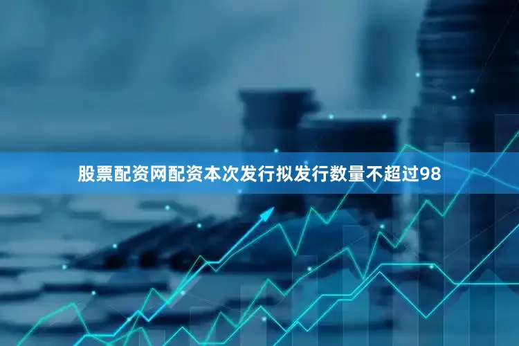 股票配资网配资本次发行拟发行数量不超过98