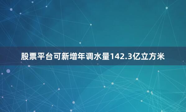 股票平台可新增年调水量142.3亿立方米