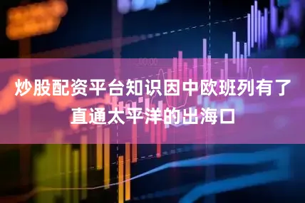 炒股配资平台知识因中欧班列有了直通太平洋的出海口