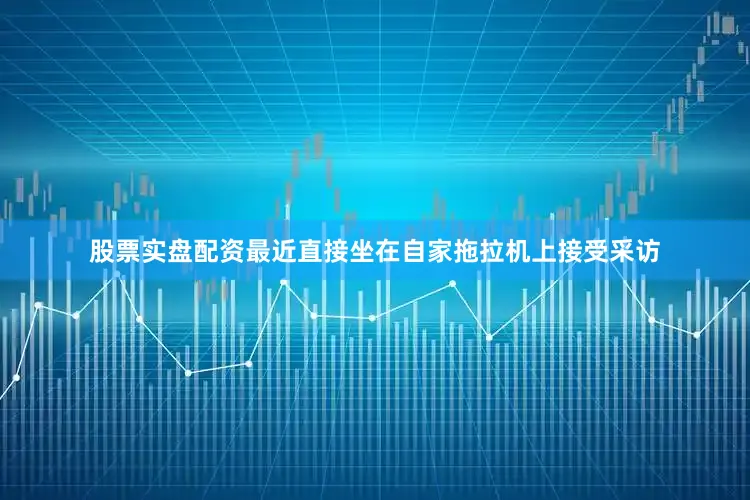 股票实盘配资最近直接坐在自家拖拉机上接受采访