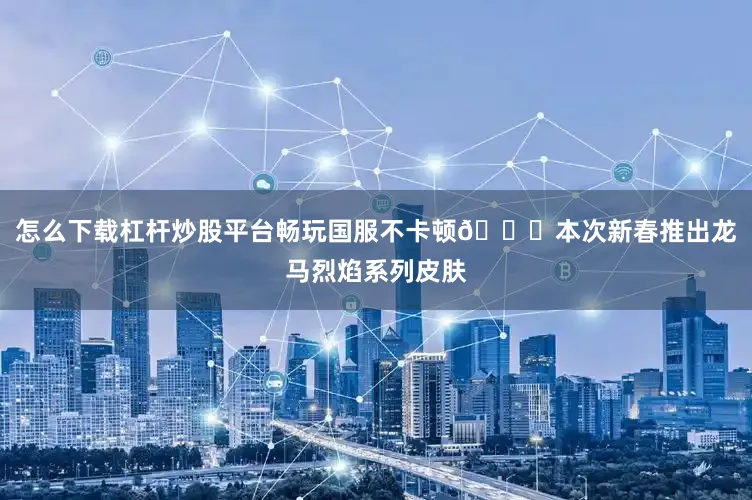 怎么下载杠杆炒股平台畅玩国服不卡顿🐎本次新春推出龙马烈焰系列皮肤