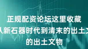 正规配资论坛这里收藏着从新石器时代到清末的出土文物
