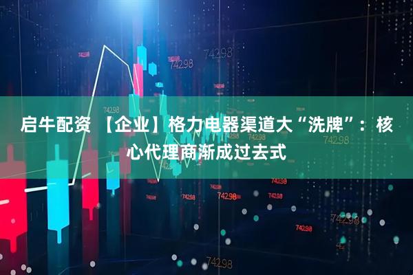 启牛配资 【企业】格力电器渠道大“洗牌”：核心代理商渐成过去式