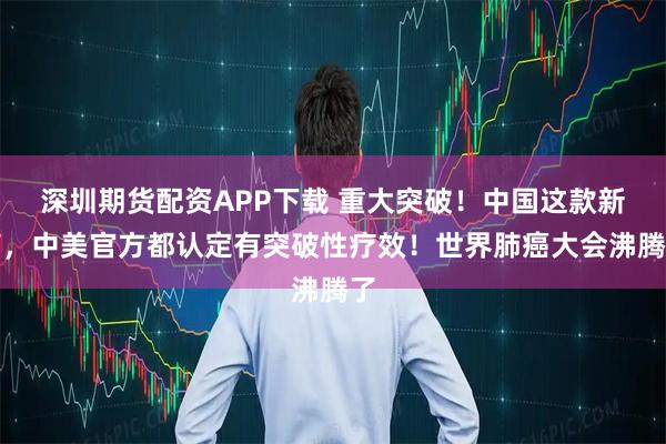 深圳期货配资APP下载 重大突破！中国这款新药，中美官方都认定有突破性疗效！世界肺癌大会沸腾了