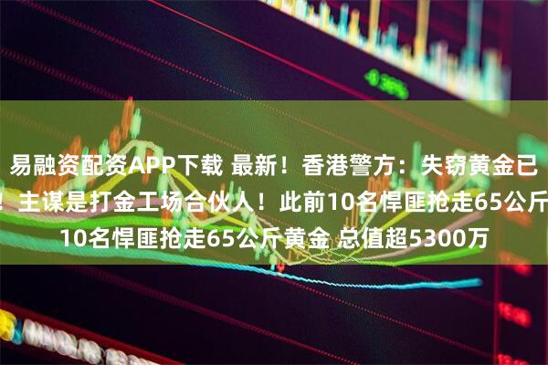 易融资配资APP下载 最新！香港警方：失窃黄金已全数追回 11人被捕！主谋是打金工场合伙人！此前10名悍匪抢走65公斤黄金 总值超5300万