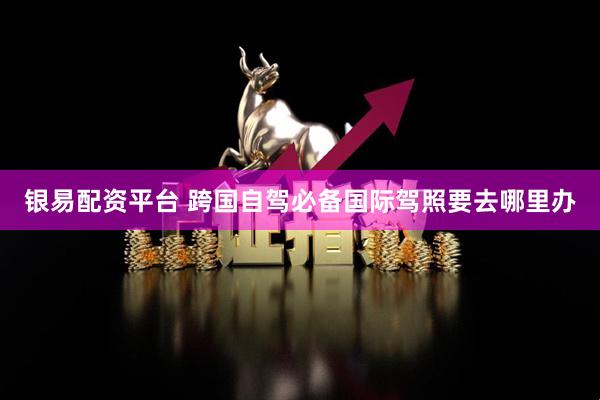 银易配资平台 跨国自驾必备国际驾照要去哪里办