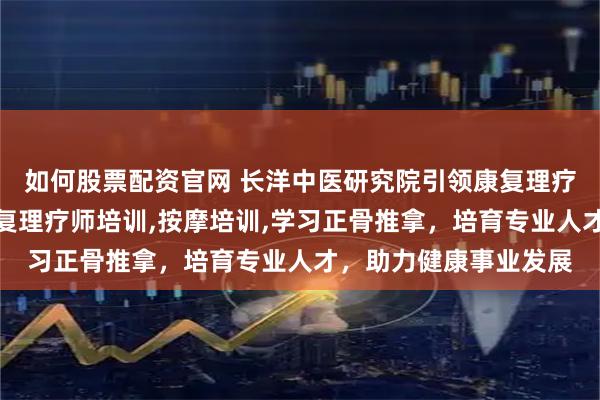 如何股票配资官网 长洋中医研究院引领康复理疗培训新风尚，专注康复理疗师培训,按摩培训,学习正骨推拿，培育专业人才，助力健康事业发展
