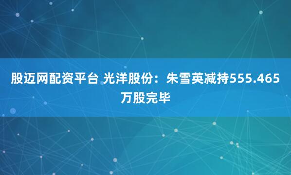 股迈网配资平台 光洋股份：朱雪英减持555.465万股完毕