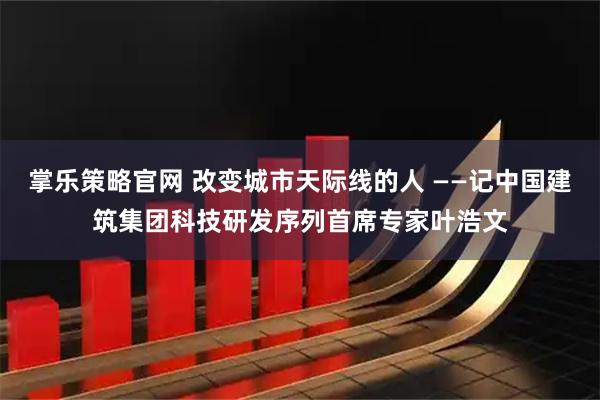 掌乐策略官网 改变城市天际线的人 ——记中国建筑集团科技研发序列首席专家叶浩文