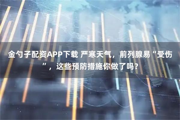 金勺子配资APP下载 严寒天气，前列腺易“受伤”，这些预防措施你做了吗？