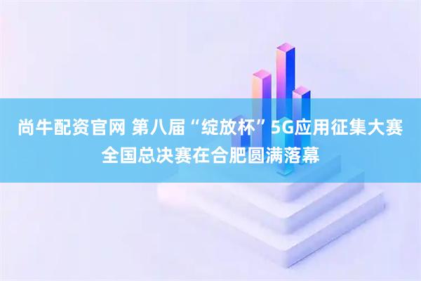 尚牛配资官网 第八届“绽放杯”5G应用征集大赛全国总决赛在合肥圆满落幕