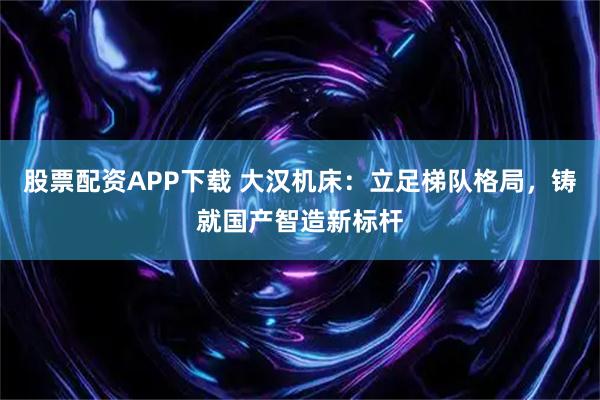 股票配资APP下载 大汉机床：立足梯队格局，铸就国产智造新标杆