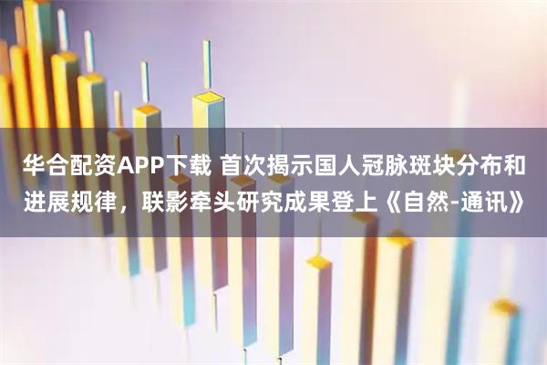 华合配资APP下载 首次揭示国人冠脉斑块分布和进展规律，联影牵头研究成果登上《自然-通讯》