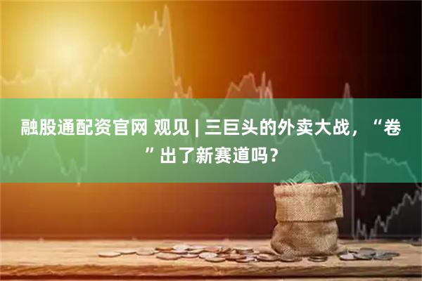 融股通配资官网 观见 | 三巨头的外卖大战，“卷”出了新赛道吗？