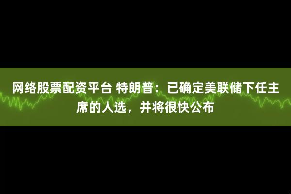 网络股票配资平台 特朗普：已确定美联储下任主席的人选，并将很快公布
