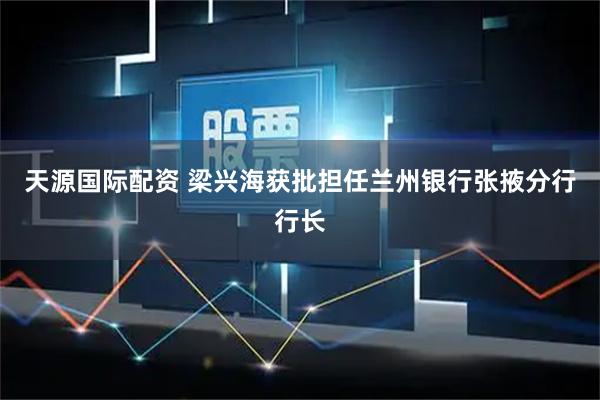 天源国际配资 梁兴海获批担任兰州银行张掖分行行长