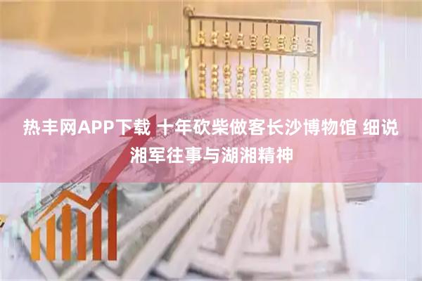 热丰网APP下载 十年砍柴做客长沙博物馆 细说湘军往事与湖湘精神