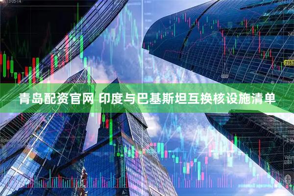 青岛配资官网 印度与巴基斯坦互换核设施清单