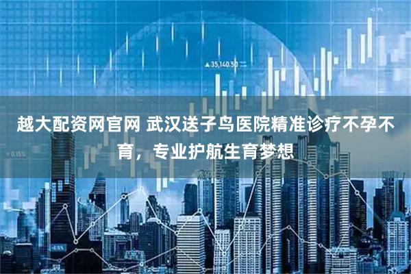 越大配资网官网 武汉送子鸟医院精准诊疗不孕不育，专业护航生育梦想