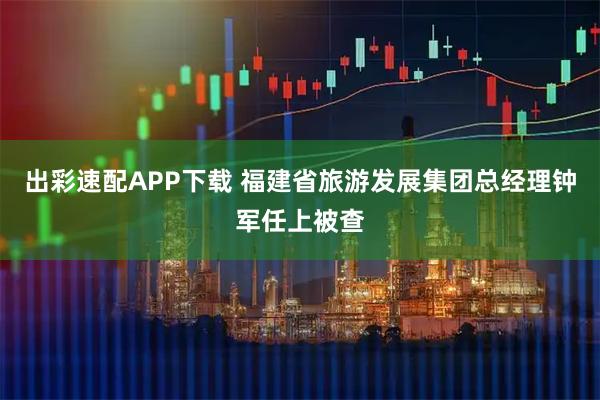 出彩速配APP下载 福建省旅游发展集团总经理钟军任上被查