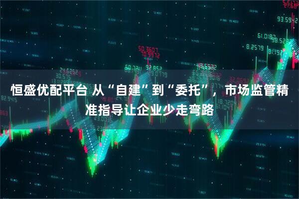 恒盛优配平台 从“自建”到“委托”，市场监管精准指导让企业少走弯路