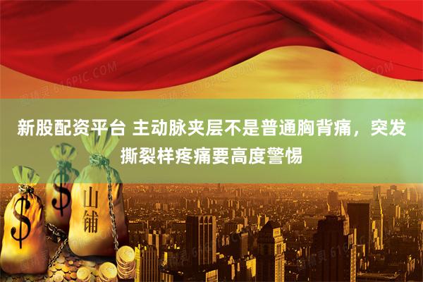 新股配资平台 主动脉夹层不是普通胸背痛，突发撕裂样疼痛要高度警惕