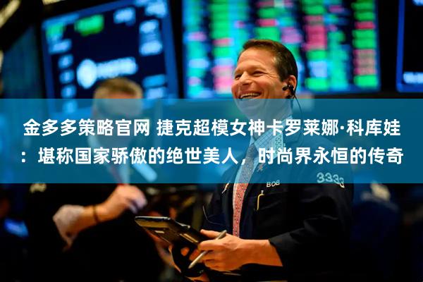 金多多策略官网 捷克超模女神卡罗莱娜·科库娃：堪称国家骄傲的绝世美人，时尚界永恒的传奇