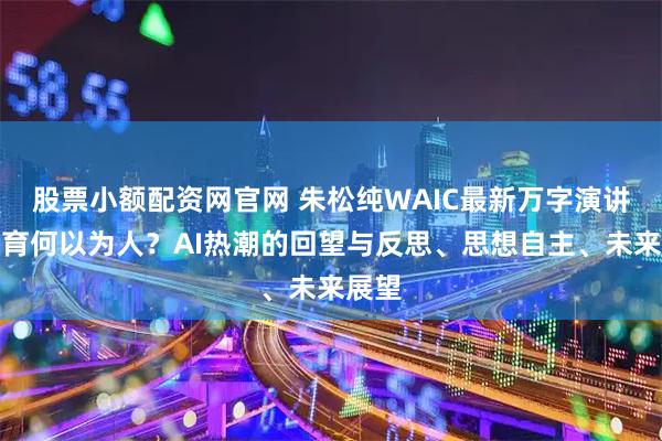股票小额配资网官网 朱松纯WAIC最新万字演讲：教育何以为人？AI热潮的回望与反思、思想自主、未来展望