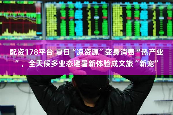 配资178平台 夏日“凉资源”变身消费“热产业”，全天候多业态避暑新体验成文旅“新宠”